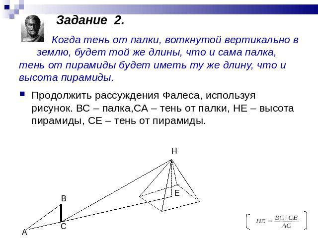 Задание 2. Когда тень от палки, воткнутой вертикально в землю, будет той же длины, что и сама палка, тень от пирамиды будет иметь ту же длину, что и высота пирамиды. Продолжить рассуждения Фалеса, используя рисунок. ВС – палка,СА – тень от палки, НЕ…