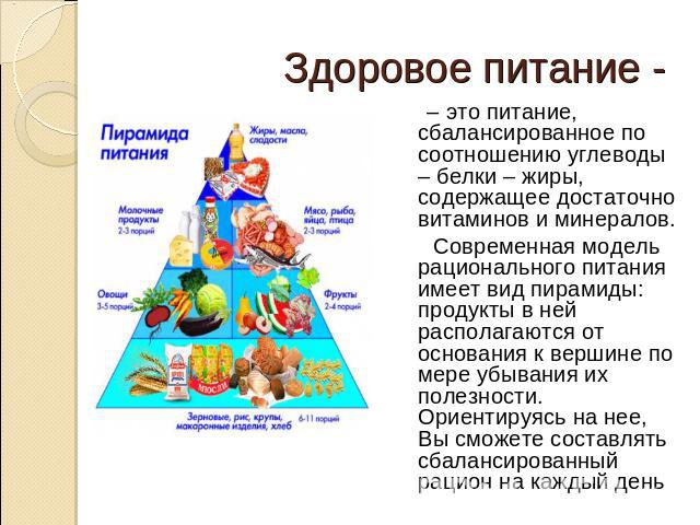 Здоровое питание - – это питание, сбалансированное по соотношению углеводы – белки – жиры, содержащее достаточно витаминов и минералов. Современная модель рационального питания имеет вид пирамиды: продукты в ней располагаются от основания к вершине …