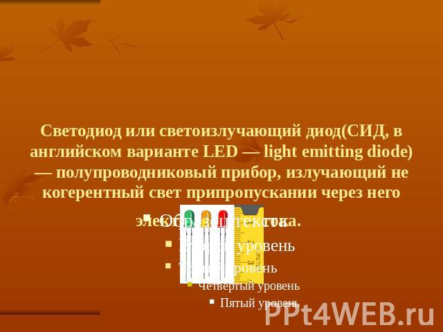 Светодиод или светоизлучающий диод(СИД, в английском варианте LED — light emitting diode) — полупроводниковый прибор, излучающий не когерентный свет припропускании через него электрического тока.