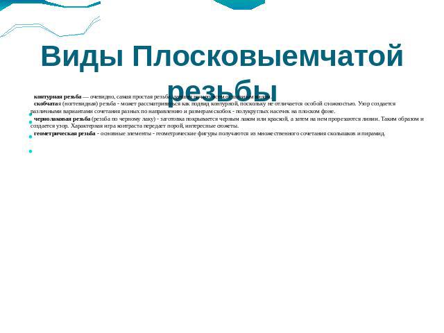 Виды Плосковыемчатой резьбы контурная резьба — очевидно, самая простая резьба, давшая начало всем остальным видам. скобчатая (ногтевидная) резьба - может рассматриваться как подвид контурной, поскольку не отличается особой сложностью. Узор создается…