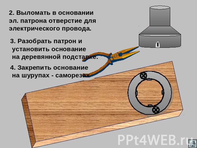 2. Выломать в основании эл. патрона отверстие для электрического провода. 3. Разобрать патрон и установить основание на деревянной подставке. 4. Закрепить основание на шурупах - саморезах