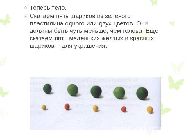 Теперь тело. Скатаем пять шариков из зелёного пластилина одного или двух цветов. Они должны быть чуть меньше, чем голова. Ещё скатаем пять маленьких жёлтых и красных шариков - для украшения.