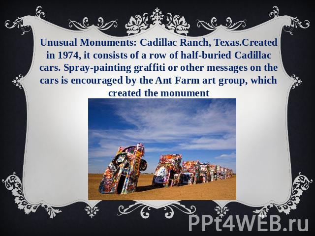 Unusual Monuments: Cadillac Ranch, Texas.Created in 1974, it consists of a row of half-buried Cadillac cars. Spray-painting graffiti or other messages on the cars is encouraged by the Ant Farm art group, which created the monument