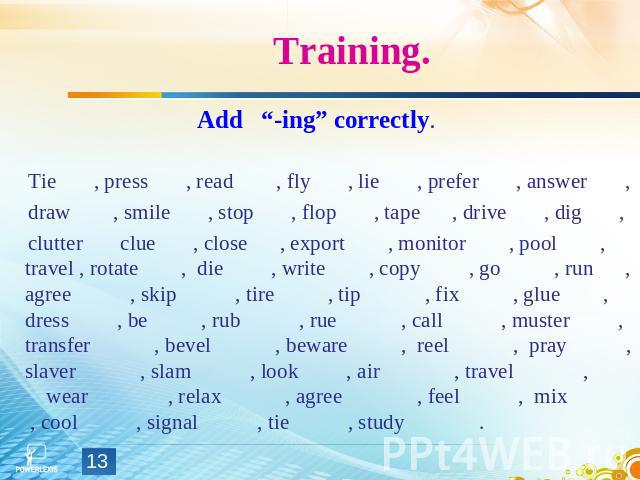 Training. Add “-ing” correctly. Tie , press , read , fly , lie , prefer , answer , draw , smile , stop , flop , tape , drive , dig , clutter clue , close , export , monitor , pool , travel , rotate , die , write , copy , go , run , agree , skip , ti…