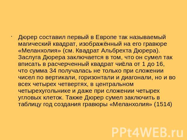 Дюрер составил первый в Европе так называемый магический квадрат, изображённый на его гравюре «Меланхолия» (см. Квадрат Альбрехта Дюрера). Заслуга Дюрера заключается в том, что он сумел так вписать в расчерченный квадрат числа от 1 до 16, что сумма …