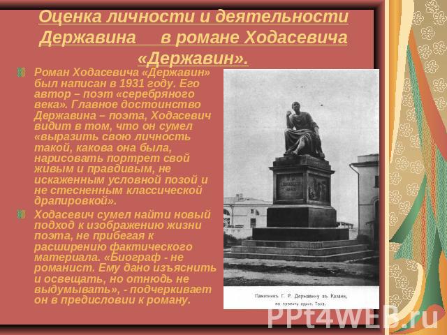 Оценка личности и деятельности Державина в романе Ходасевича «Державин». Роман Ходасевича «Державин» был написан в 1931 году. Его автор – поэт «серебряного века». Главное достоинство Державина – поэта, Ходасевич видит в том, что он сумел «выразить с…