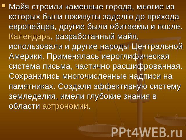 Майя строили каменные города, многие из которых были покинуты задолго до прихода европейцев, другие были обитаемы и после. Календарь, разработанный майя, использовали и другие народы Центральной Америки. Применялась иероглифическая система письма, ч…