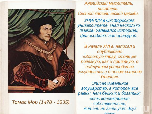 Томас Мор (1478 - 1535). Английский мыслитель, писатель. Святой католической церкви. УЧИЛСЯ в Оксфордском университете, знал несколько языков. Увлекался историей, философией, литературой. В начале XVI в. написал и опубликовал «Золотую книгу, столь ж…