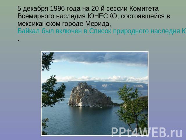 5 декабря 1996 года на 20-й сессии Комитета Всемирного наследия ЮНЕСКО, состоявшейся в мексиканском городе Мерида, Байкал был включен в Список природного наследия ЮНЕСКО.
