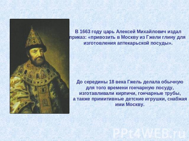 В 1663 году царь Алексей Михайлович издал приказ: «привозить в Москву из Гжели глину для изготовления аптекарьской посуды». До середины 18 века Гжель делала обычную для того времени гончарную посуду,изготавливали кирпичи, гончарные трубы, а также пр…