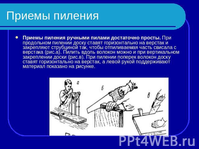 Приемы пиления Приемы пиления ручными пилами достаточно просты. При продольном пилении доску ставят горизонтально на верстак и закрепляют струбциной так, чтобы отпиливаемая часть свисала с верстака (рис.а). Пилить вдоль волокон можно и при вертикаль…