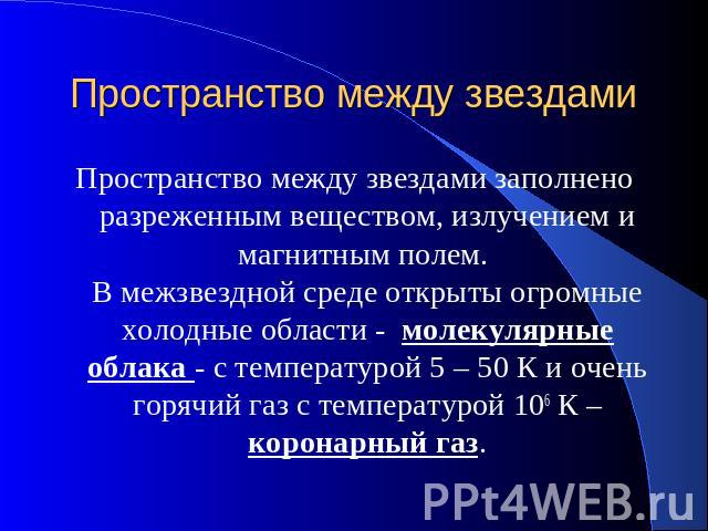 Пространство между звездами Пространство между звездами заполнено разреженным веществом, излучением и магнитным полем. В межзвездной среде открыты огромные холодные области - молекулярные облака - с температурой 5 – 50 К и очень горячий газ с темпер…