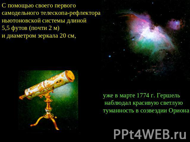 С помощью своего первого самодельного телескопа-рефлектора ньютоновской системы длиной 5,5 футов (почти 2 м) и диаметром зеркала 20 см, уже в марте 1774 г. Гершель наблюдал красивую светлую туманность в созвездии Ориона