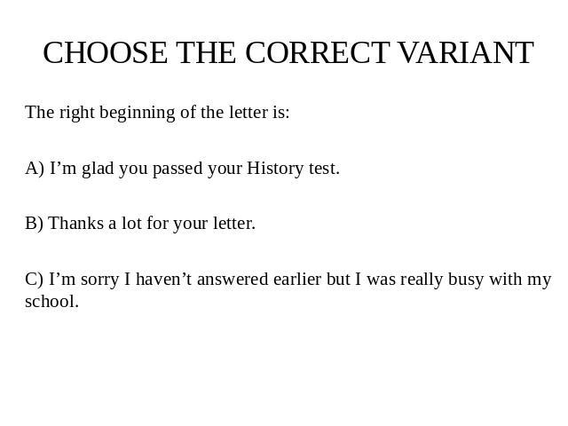 CHOOSE THE CORRECT VARIANT The right beginning of the letter is: A) I’m glad you passed your History test. B) Thanks a lot for your letter. C) I’m sorry I haven’t answered earlier but I was really busy with my school.