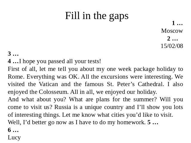Fill in the gaps 1 … Moscow 2 … 15/02/08 3 … 4 …I hope you passed all your tests! First of all, let me tell you about my one week package holiday to Rome. Everything was OK. All the excursions were interesting. We visited the Vatican and the famous …