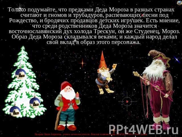 Только подумайте, что предками Деда Мороза в разных странах считают и гномов и трубадуров, распевающих песни под Рождество, и бродячих продавцов детских игрушек. Есть мнение, что среди родственников Деда Мороза значится восточнославянский дух холода…