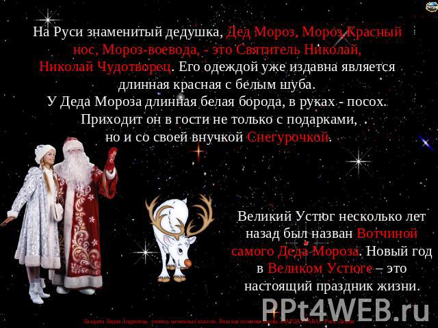 На Руси знаменитый дедушка, Дед Мороз, Мороз Красный нос, Мороз-воевода, - это Святитель Николай, Николай Чудотворец. Его одеждой уже издавна является длинная красная с белым шуба. У Деда Мороза длинная белая борода, в руках - посох. Приходит он в г…