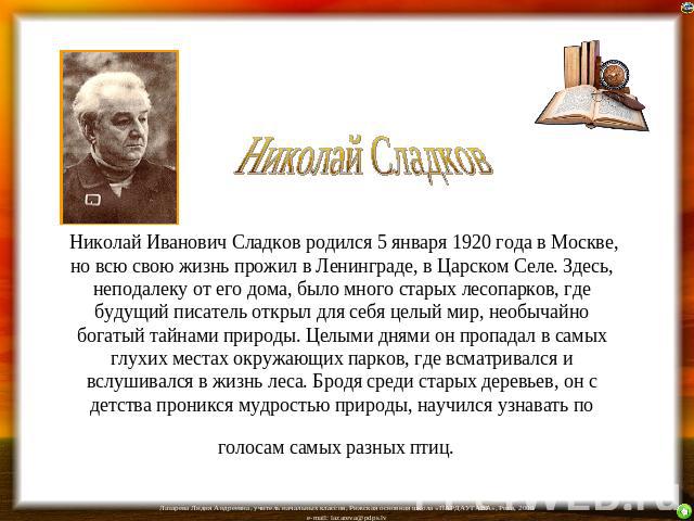 Николай Иванович Сладков родился 5 января 1920 года в Москве, но всю свою жизнь прожил в Ленинграде, в Царском Селе. Здесь, неподалеку от его дома, было много старых лесопарков, где будущий писатель открыл для себя целый мир, необычайно богатый тайн…