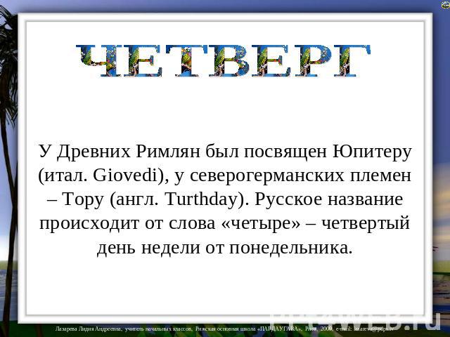 ЧЕТВЕРГ У Древних Римлян был посвящен Юпитеру (итал. Giovedi), у северогерманских племен – Тору (англ. Turthday). Русское название происходит от слова «четыре» – четвертый день недели от понедельника.