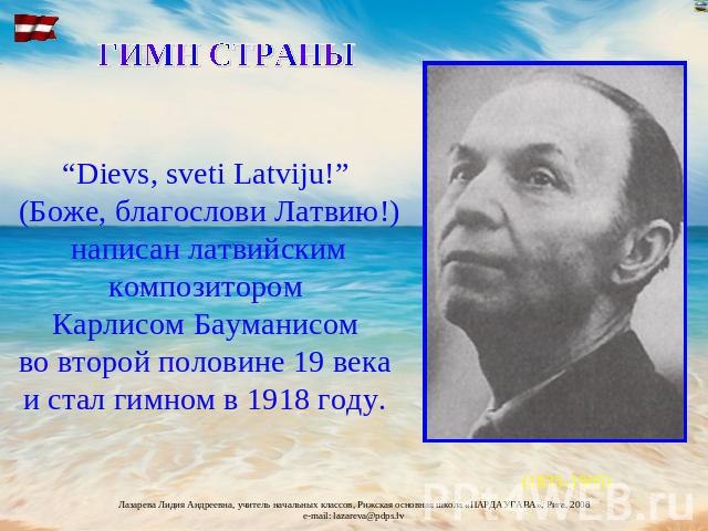 ГИМН СТРАНЫ “Dievs, sveti Latviju!” (Боже, благослови Латвию!) написан латвийским композитором Карлисом Бауманисом во второй половине 19 века и стал гимном в 1918 году.