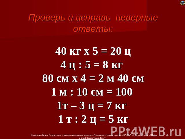 Проверь и исправь неверные ответы: 40 кг х 5 = 20 ц 4 ц : 5 = 8 кг 80 см х 4 = 2 м 40 см 1 м : 10 см = 100 1т – 3 ц = 7 кг 1 т : 2 ц = 5 кг