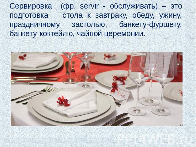 Сервировка (фр. servir - обслуживать) – это подготовка стола к завтраку, обеду, ужину, праздничному застолью, банкету-фуршету, банкету-коктейлю, чайной церемонии.