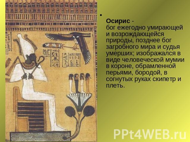 Осирис - бог ежегодно умирающей и возрождающейся природы, позднее бог загробного мира и судья умерших; изображался в виде человеческой мумии в короне, обрамленной перьями, бородой, в согнутых руках скипетр и плеть.