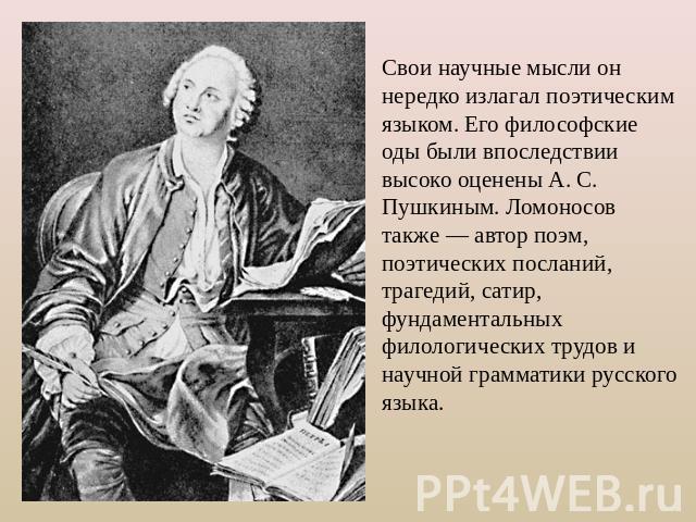 Свои научные мысли он нередко излагал поэтическим языком. Его философские оды были впоследствии высоко оценены А. С. Пушкиным. Ломоносов также — автор поэм, поэтических посланий, трагедий, сатир, фундаментальных филологических трудов и научной грамм…