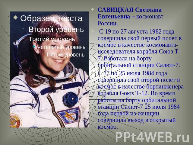 САВИЦКАЯ Светлана Евгеньевна – космонавт России. С 19 по 27 августа 1982 года совершила свой первый полет в космос в качестве космонавта-исследователя корабля Союз Т-7. Работала на борту орбитальной станции Салют-7. С 17 по 25 июля 1984 года соверши…