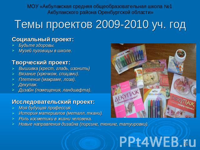 МОУ «Акбулакская средняя общеобразовательная школа №1 Акбулакского района Оренбургской области» Темы Темы проектов 2009-2010 уч. год Социальный проект: Будьте здоровы. Музей пуговицы в школе. Творческий проект: Вышивка (крест, гладь, изонить) Вязани…