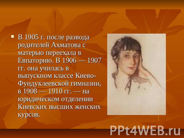 В 1905 г. после развода родителей Ахматова с матерью переехала в Евпаторию. В 1906 — 1907 гг. она училась в выпускном классе Киево-Фундуклеевской гимназии, в 1908 — 1910 гг. — на юридическом отделении Киевских высших женских курсов.