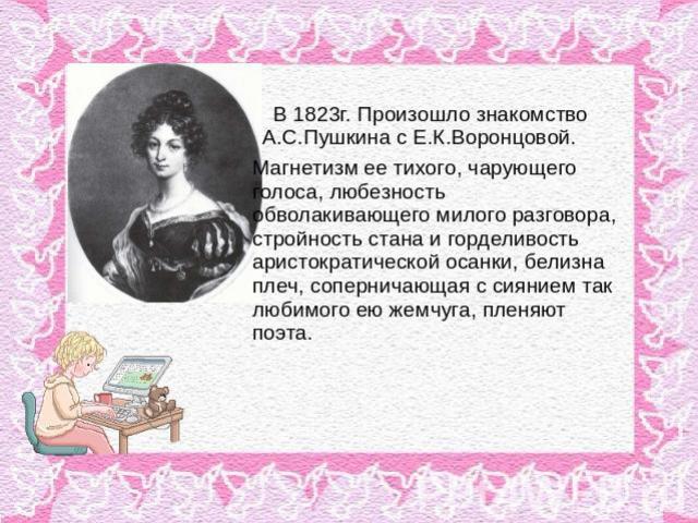 В 1823г. Произошло знакомство А.С.Пушкина с Е.К.Воронцовой. Магнетизм ее тихого, чарующего голоса, любезность обволакивающего милого разговора, стройность стана и горделивость аристократической осанки, белизна плеч, соперничающая с сиянием так любим…