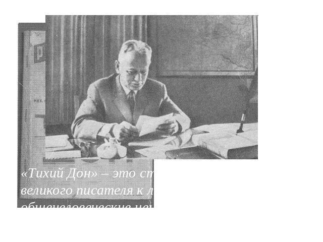М. Шолохов начинает писать «Тихий Дон» в двадцатилетнем возрасте в 1925 году и заканчивает своё произведение в 1940. «Тихий Дон» – это страстный призыв великого писателя к людям мира сохранить общечеловеческие ценности, отказаться от войн и насилия …