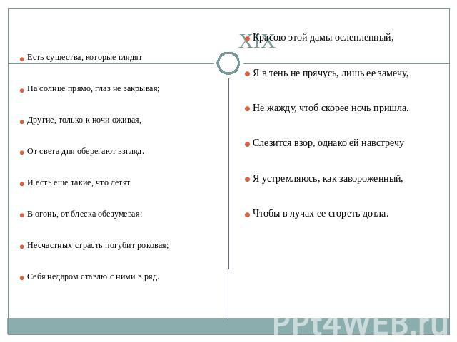 XIX Есть существа, которые глядят На солнце прямо, глаз не закрывая; Другие, только к ночи оживая, От света дня оберегают взгляд. И есть еще такие, что летят В огонь, от блеска обезумевая: Несчастных страсть погубит роковая; Себя недаром ставлю с ни…