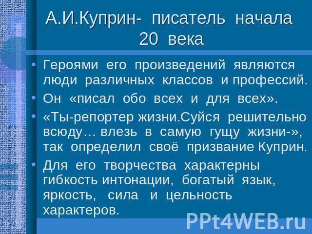 А.И.Куприн- писатель начала 20 века Героями его произведений являются люди различных классов и профессий. Он «писал обо всех и для всех». «Ты-репортер жизни.Суйся решительно всюду… влезь в самую гущу жизни-», так определил своё призвание Куприн. Для…