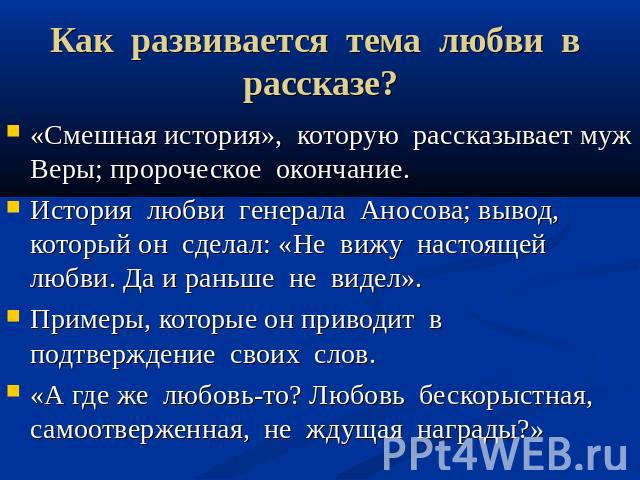 Как развивается тема любви в рассказе? «Смешная история», которую рассказывает муж Веры; пророческое окончание. История любви генерала Аносова; вывод, который он сделал: «Не вижу настоящей любви. Да и раньше не видел». Примеры, которые он приводит в…