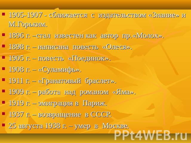 1905-1907 - сближается с издательством «Знание» и М.Горьким. 1896 г. –стал известен как автор пр.«Молох». 1898 г. – написана повесть «Олеся». 1905 г. – повесть «Поединок». 1908 г. – «Суламифь». 1911 г. – «Гранатовый браслет». 1909 г. – работа над ро…