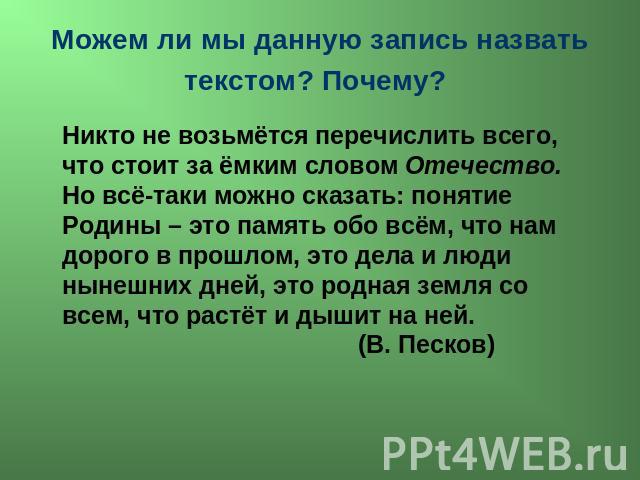 Можем ли мы данную запись назвать текстом? Почему? Никто не возьмётся перечислить всего, что стоит за ёмким словом Отечество. Но всё-таки можно сказать: понятие Родины – это память обо всём, что нам дорого в прошлом, это дела и люди нынешних дней, э…