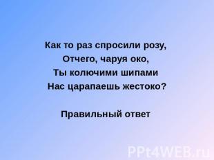 Как то раз спросили розу, Отчего, чаруя око, Ты колючими шипами Нас царапаешь же