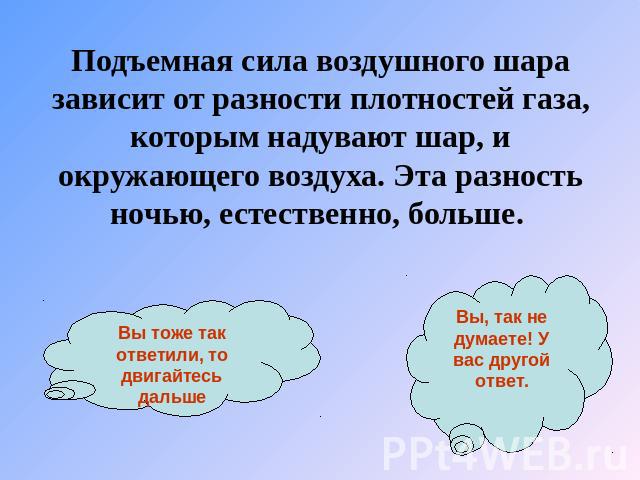 Подъемная сила воздушного шара зависит от разности плотностей газа, которым надувают шар, и окружающего воздуха. Эта разность ночью, естественно, больше. Вы тоже так ответили, то двигайтесь дальше Вы, так не думаете! У вас другой ответ.