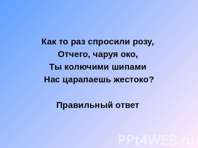 Как то раз спросили розу, Отчего, чаруя око, Ты колючими шипами Нас царапаешь жестоко? Правильный ответ