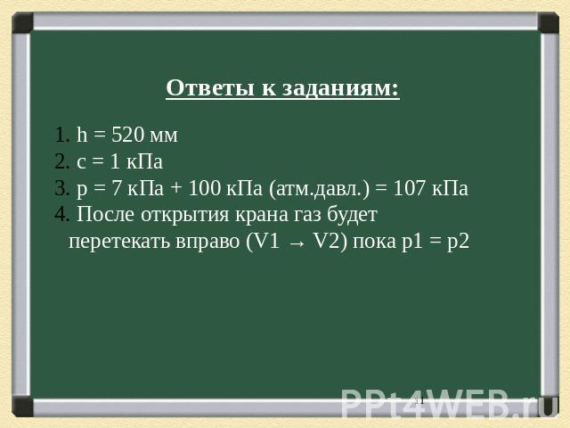 Ответы к заданиям: h = 520 мм с = 1 кПа p = 7 кПа + 100 кПа (атм.давл.) = 107 кПа После открытия крана газ будет перетекать вправо (V1 → V2) пока p1 = p2