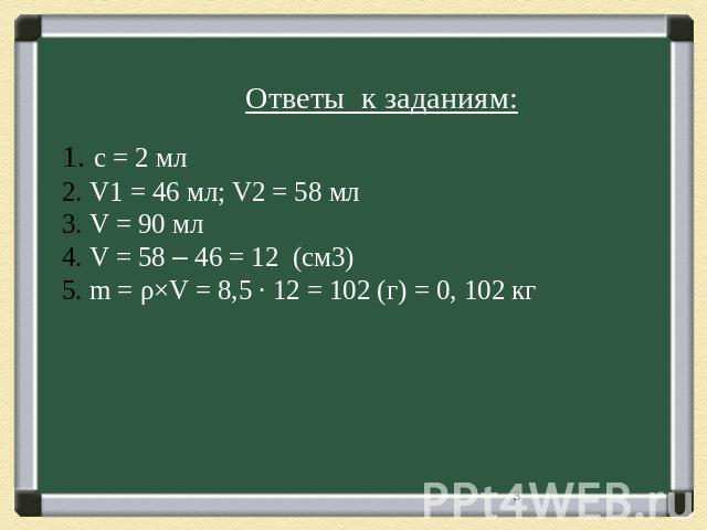 Ответы к заданиям: с = 2 мл V1 = 46 мл; V2 = 58 мл V = 90 мл V = 58 – 46 = 12 (см3) m = ρ×V = 8,5 ∙ 12 = 102 (г) = 0, 102 кг