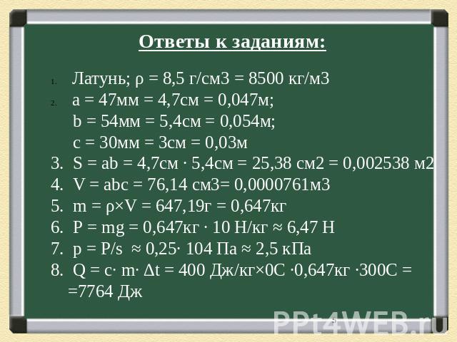 Ответы к заданиям: Латунь; ρ = 8,5 г/см3 = 8500 кг/м3 а = 47мм = 4,7см = 0,047м; b = 54мм = 5,4см = 0,054м; с = 30мм = 3см = 0,03м 3. S = аb = 4,7см ∙ 5,4см = 25,38 см2 = 0,002538 м2 4. V = аbс = 76,14 см3= 0,0000761м3 5. m = ρ×V = 647,19г = 0,647кг…