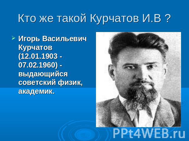 Кто же такой Курчатов И.В ? Игорь Васильевич Курчатов (12.01.1903 - 07.02.1960) - выдающийся советский физик, академик.