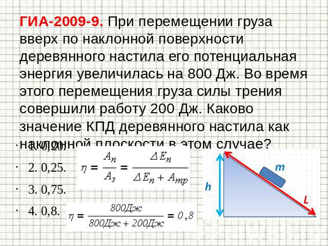 ГИА-2009-9. При перемещении груза вверх по наклонной поверхности деревянного настила его потенциальная энергия увеличилась на 800 Дж. Во время этого перемещения груза силы трения совершили работу 200 Дж. Каково значение КПД деревянного настила как н…