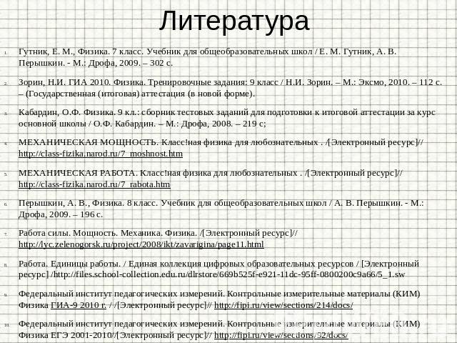 Литература Гутник, Е. М., Физика. 7 класс. Учебник для общеобразовательных школ / Е. М. Гутник, А. В. Перышкин. - М.: Дрофа, 2009. – 302 с. Зорин, Н.И. ГИА 2010. Физика. Тренировочные задания: 9 класс / Н.И. Зорин. – М.: Эксмо, 2010. – 112 с. – (Гос…