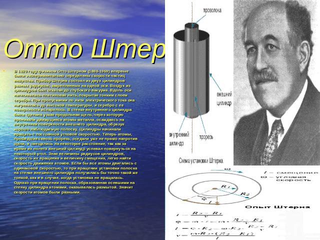 Отто Штерн В 1920 году физиком Отто Штерном (1888-1969) впервые были экспериментально определены скорости частиц вещества. Прибор Штерна состоял из двух цилиндров разных радиусов, закрепленных на одной оси. Воздух из цилиндров был откачан до глубоко…