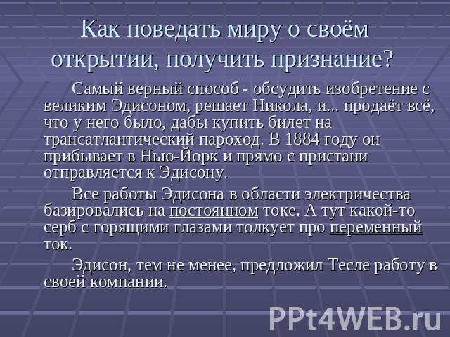 Как поведать миру о своём открытии, получить признание? Самый верный способ - обсудить изобретение с великим Эдисоном, решает Никола, и... продаёт всё, что у него было, дабы купить билет на трансатлантический пароход. В 1884 году он прибывает в Нью-…