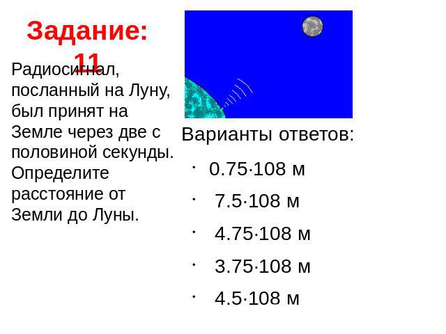 Задание: 11 Радиосигнал, посланный на Луну, был принят на Земле через две с половиной секунды. Определите расстояние от Земли до Луны. Варианты ответов: 0.75·108 м  7.5·108 м  4.75·108 м  3.75·108 м  4.5·108 м